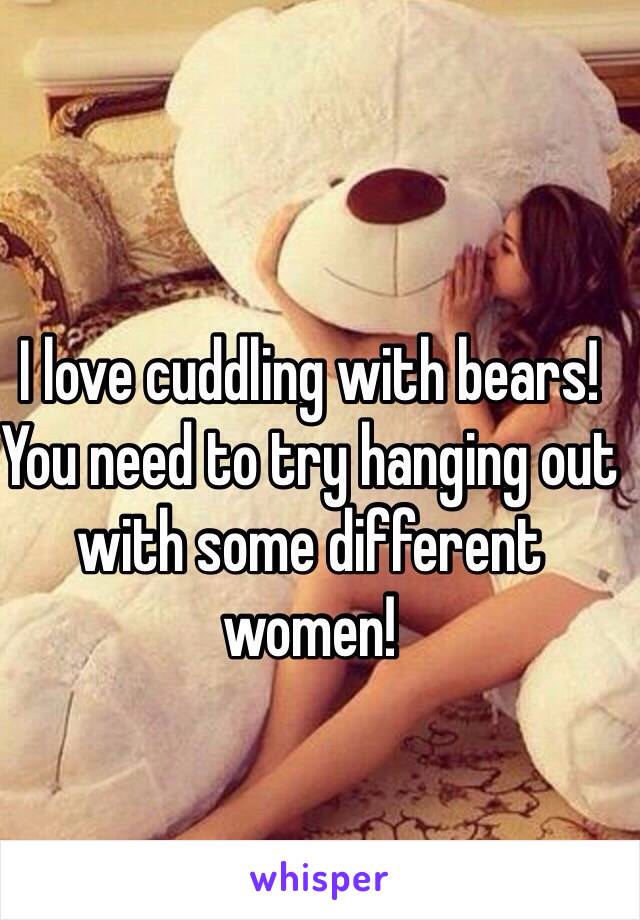 I love cuddling with bears! You need to try hanging out with some different women!