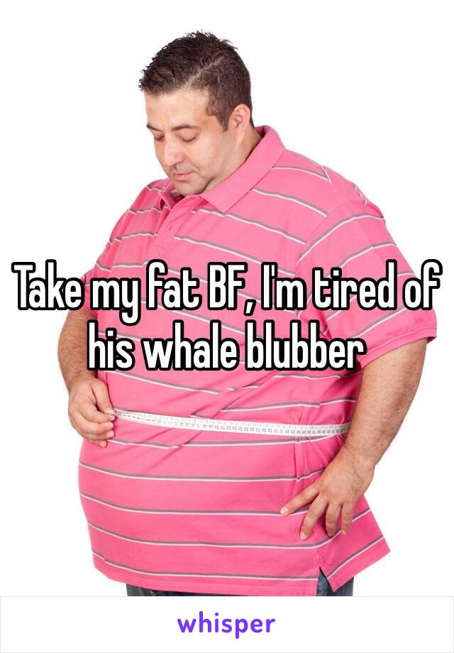 Take my fat BF, I'm tired of his whale blubber 