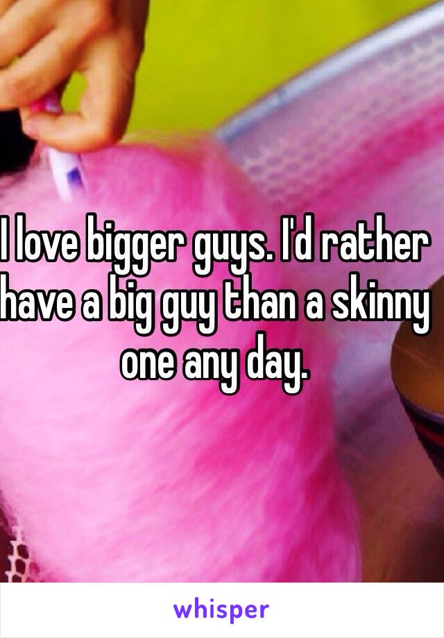 I love bigger guys. I'd rather have a big guy than a skinny one any day. 