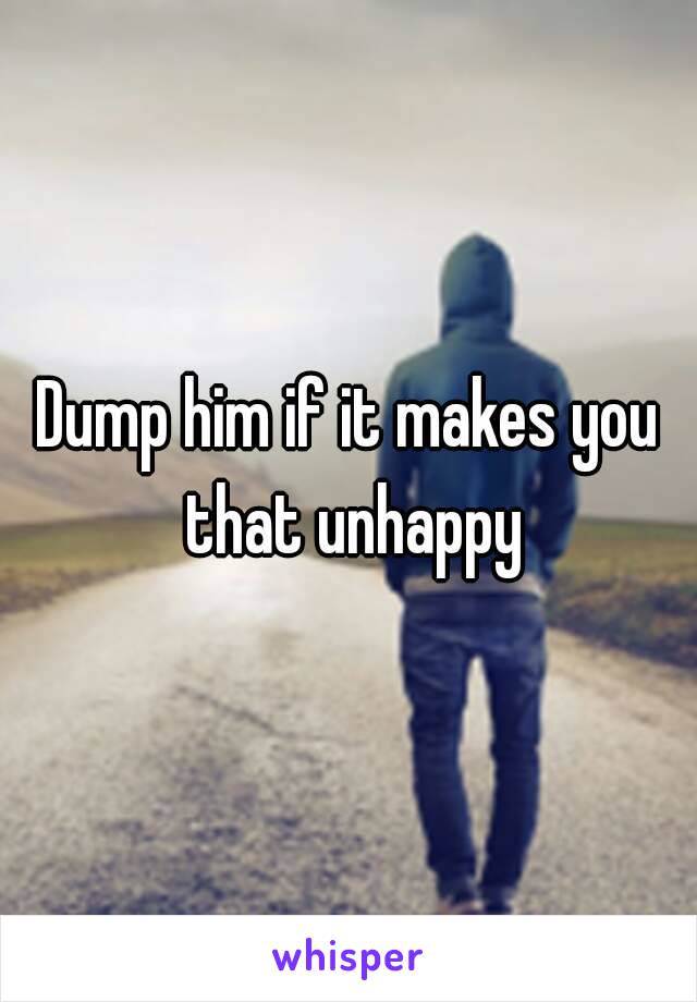 Dump him if it makes you that unhappy