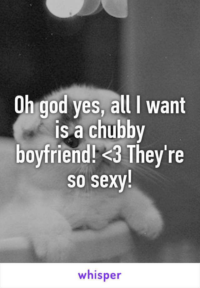 Oh god yes, all I want is a chubby boyfriend! <3 They're so sexy!