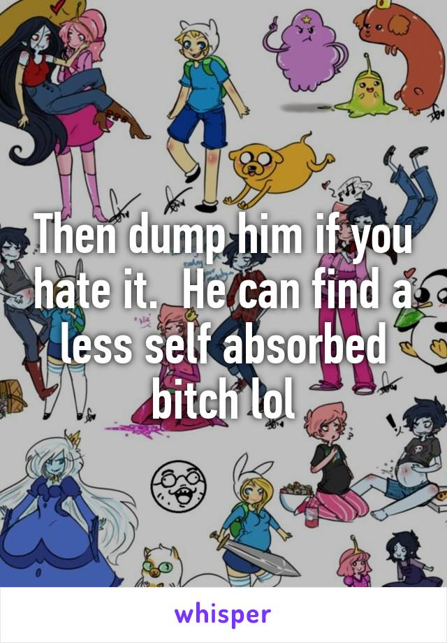 Then dump him if you hate it.  He can find a less self absorbed bitch lol