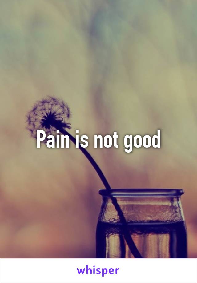 Pain is not good