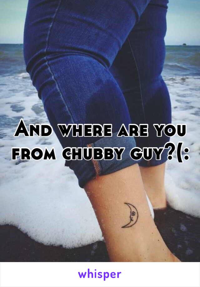 And where are you from chubby guy?(: