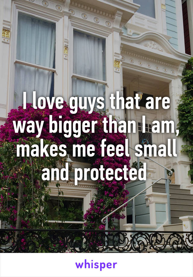 I love guys that are way bigger than I am, makes me feel small and protected 