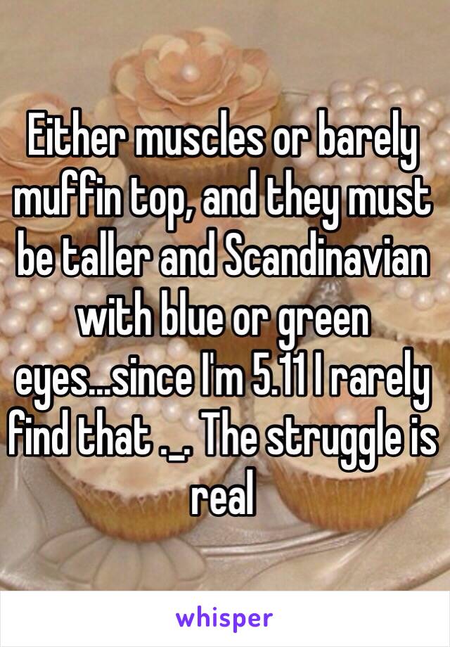 Either muscles or barely muffin top, and they must be taller and Scandinavian with blue or green eyes...since I'm 5.11 I rarely  find that ._. The struggle is real 