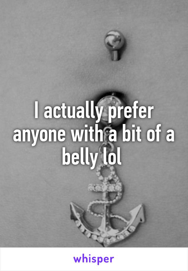 I actually prefer anyone with a bit of a belly lol 