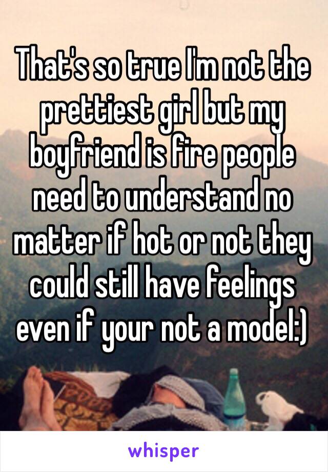 That's so true I'm not the prettiest girl but my boyfriend is fire people need to understand no matter if hot or not they could still have feelings even if your not a model:)