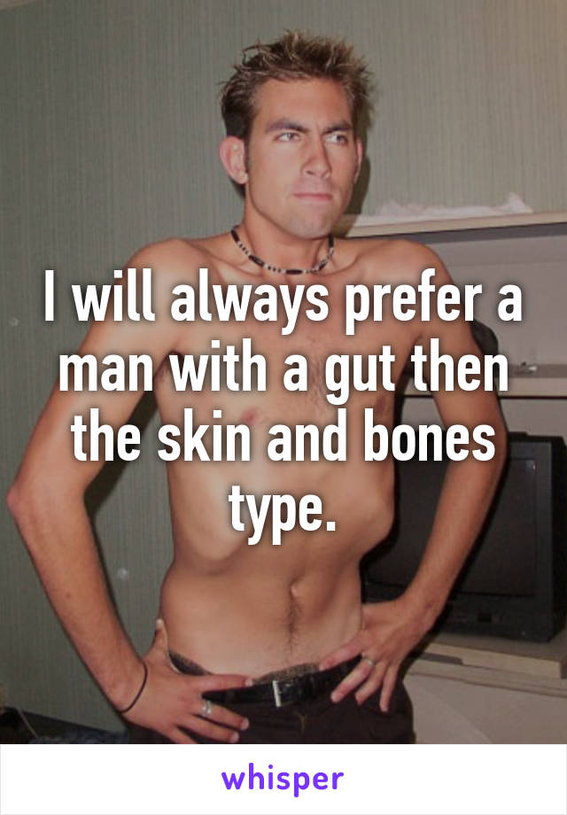 I will always prefer a man with a gut then the skin and bones type.