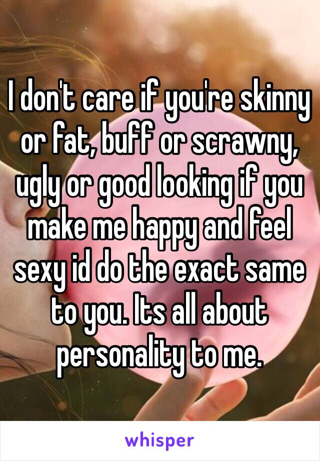 I don't care if you're skinny or fat, buff or scrawny, ugly or good looking if you make me happy and feel sexy id do the exact same to you. Its all about personality to me.  