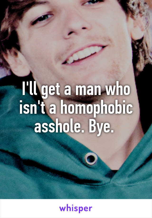 I'll get a man who isn't a homophobic asshole. Bye. 