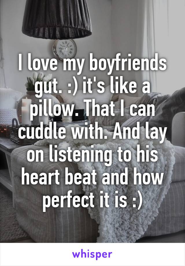 I love my boyfriends gut. :) it's like a pillow. That I can cuddle with. And lay on listening to his heart beat and how perfect it is :)