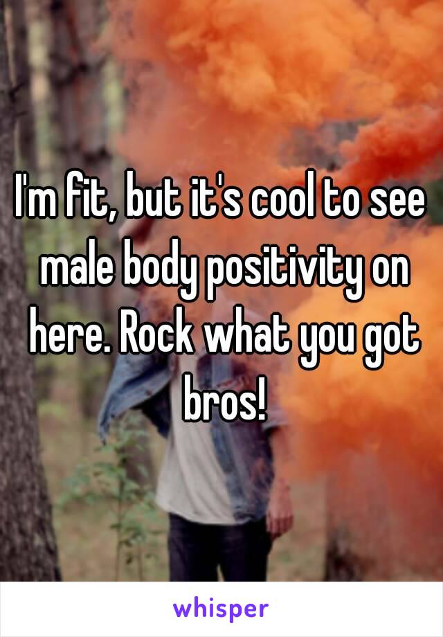 I'm fit, but it's cool to see male body positivity on here. Rock what you got bros!