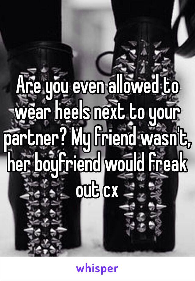 Are you even allowed to wear heels next to your partner? My friend wasn't, her boyfriend would freak out cx