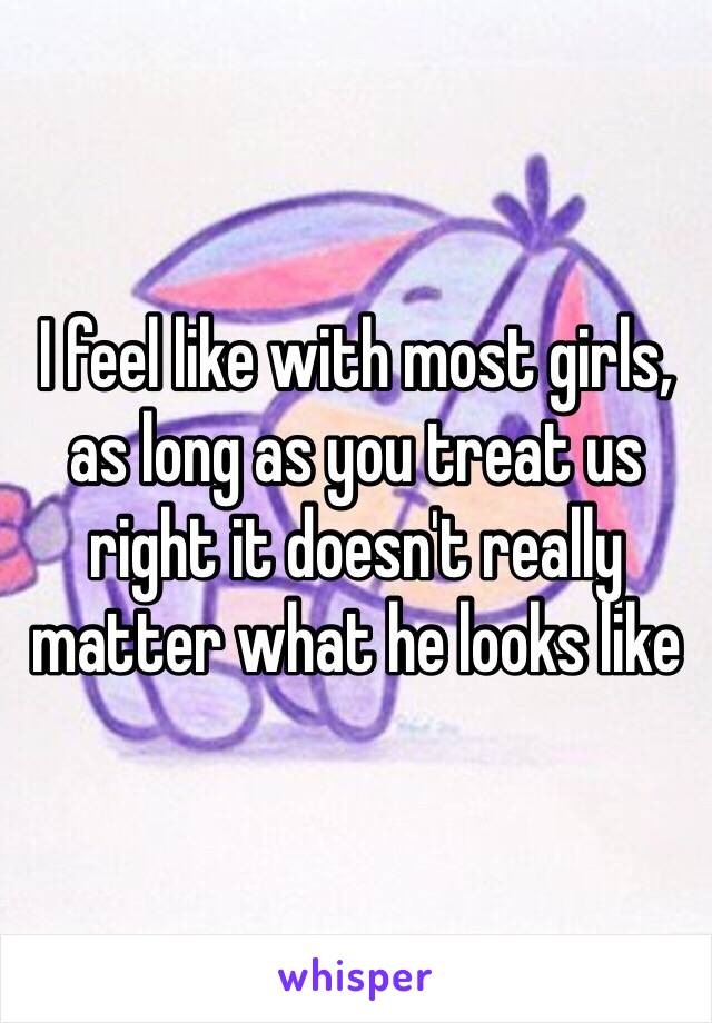 I feel like with most girls, as long as you treat us right it doesn't really matter what he looks like