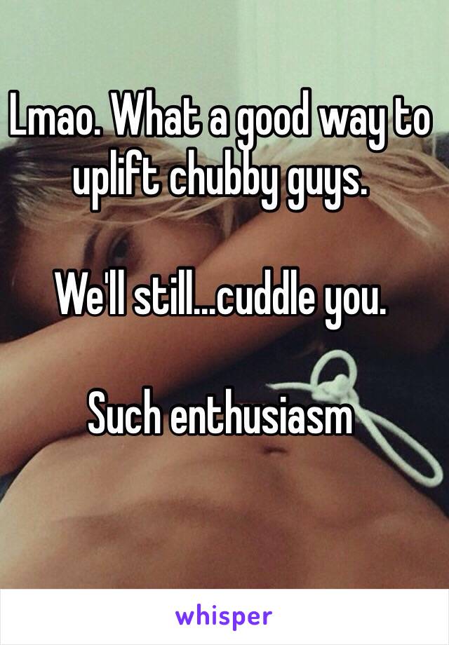 Lmao. What a good way to uplift chubby guys. 

We'll still...cuddle you. 

Such enthusiasm 


