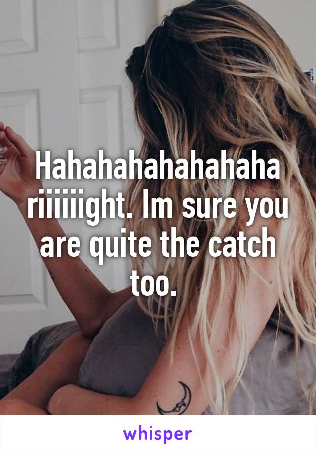 Hahahahahahahaha riiiiiight. Im sure you are quite the catch too. 