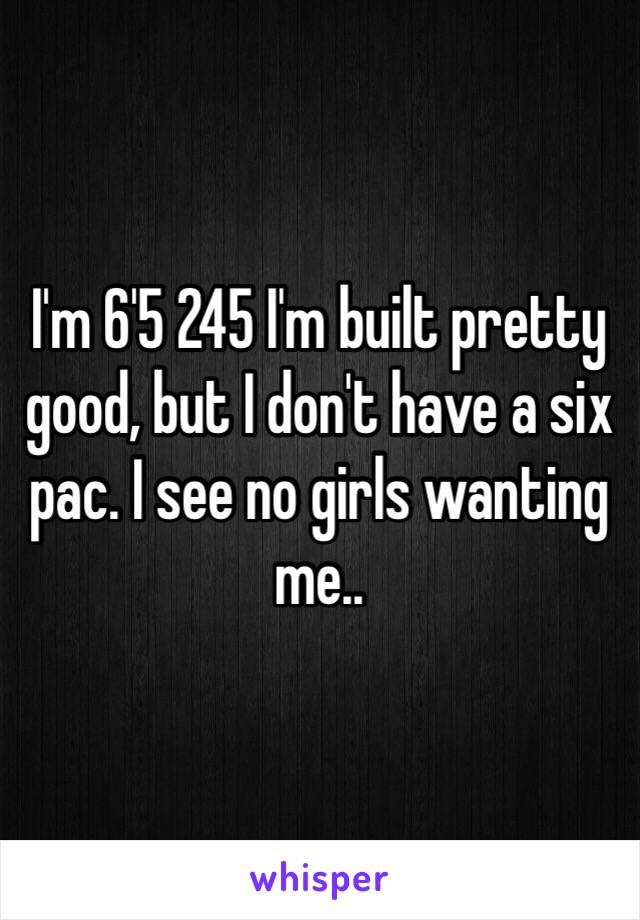 I'm 6'5 245 I'm built pretty good, but I don't have a six pac. I see no girls wanting me..