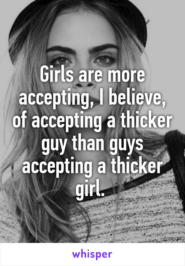 Girls are more accepting, I believe, of accepting a thicker guy than guys accepting a thicker girl. 