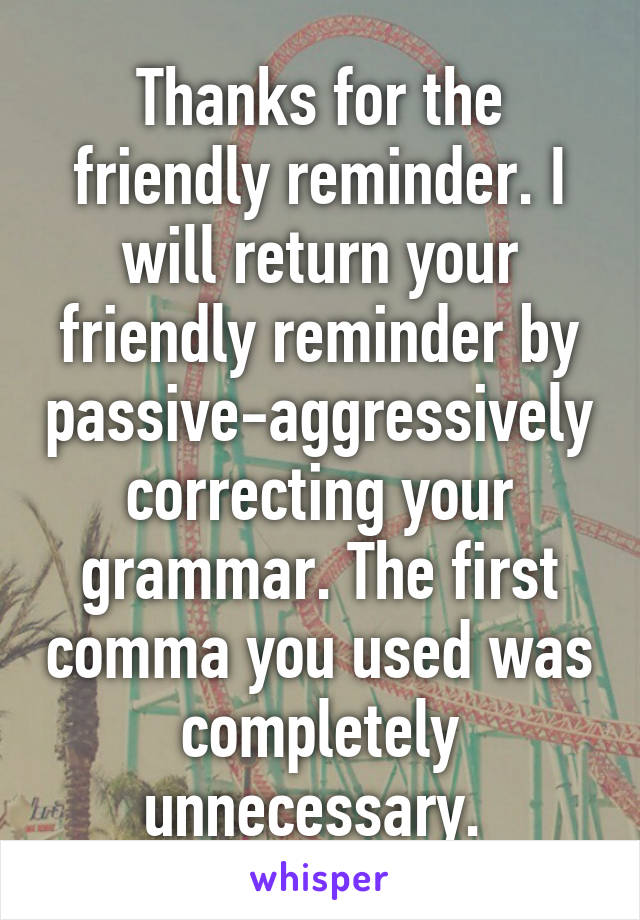 Thanks for the friendly reminder. I will return your friendly reminder by passive-aggressively correcting your grammar. The first comma you used was completely unnecessary. 