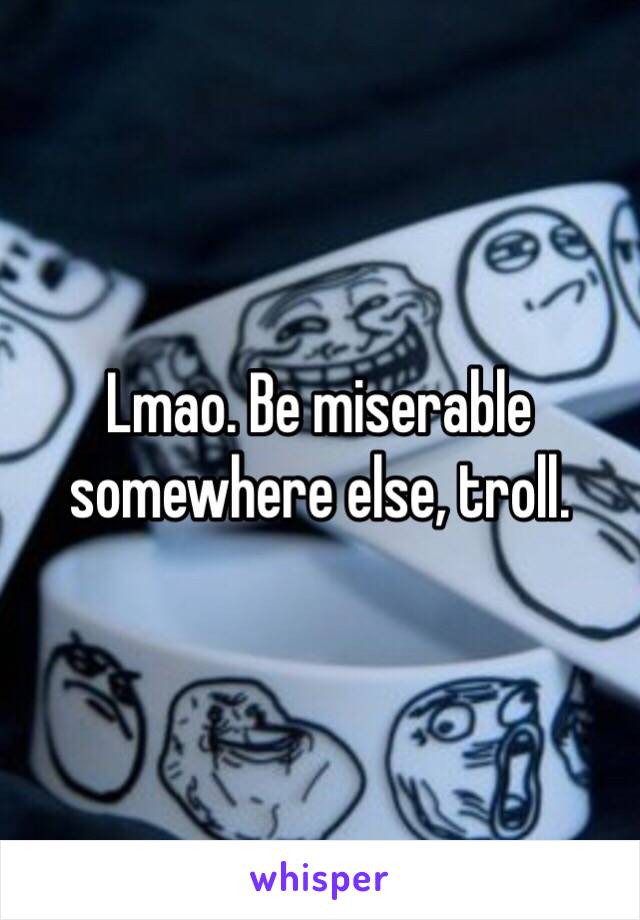 Lmao. Be miserable somewhere else, troll. 