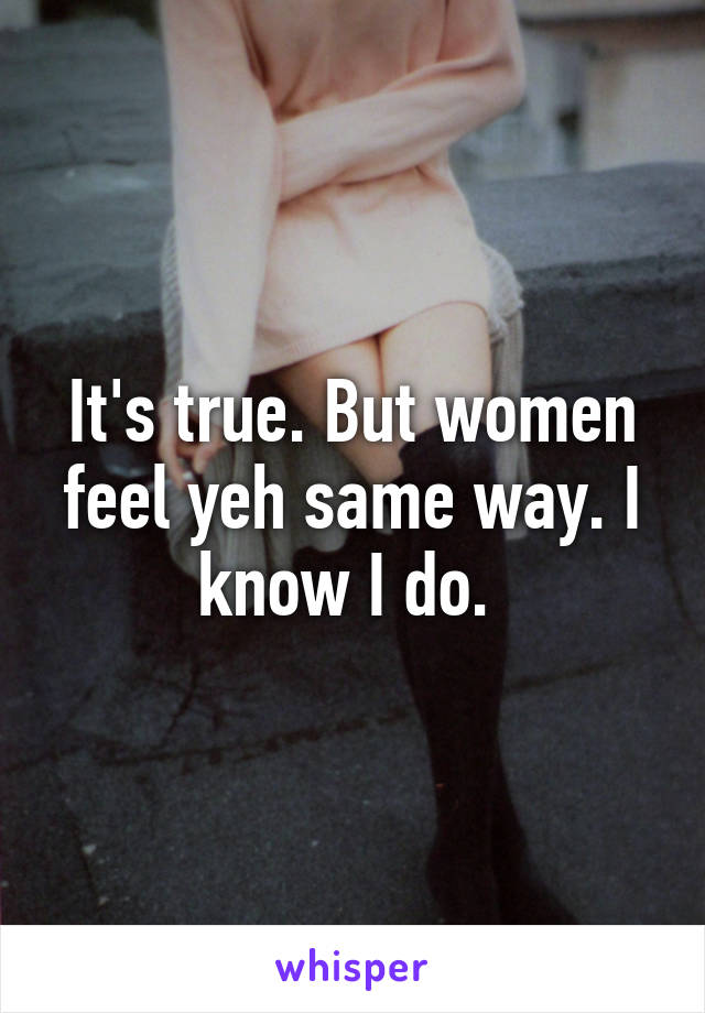 It's true. But women feel yeh same way. I know I do. 