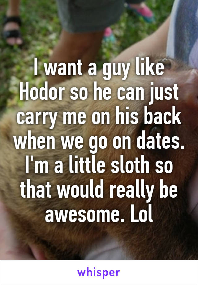 I want a guy like Hodor so he can just carry me on his back when we go on dates. I'm a little sloth so that would really be awesome. Lol