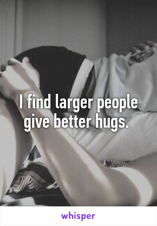 I find larger people give better hugs. 