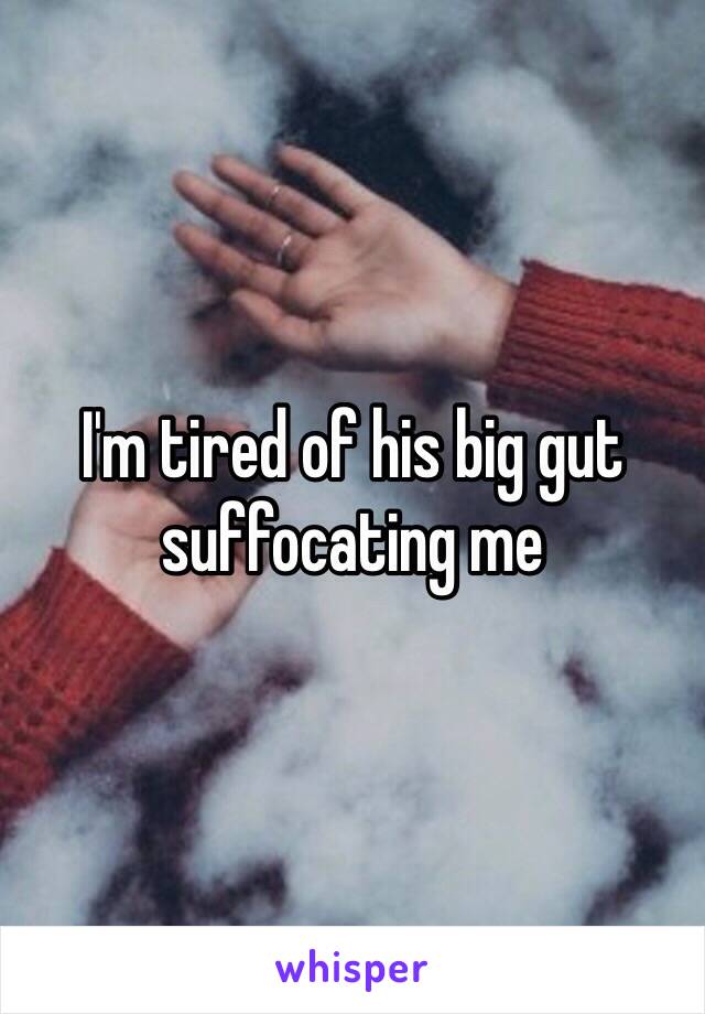 I'm tired of his big gut suffocating me