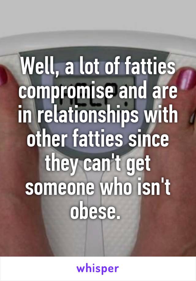 Well, a lot of fatties compromise and are in relationships with other fatties since they can't get someone who isn't obese. 