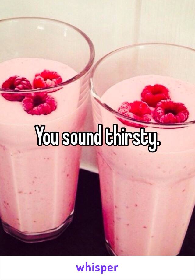 You sound thirsty. 