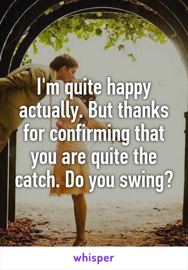 I'm quite happy actually. But thanks for confirming that you are quite the catch. Do you swing?