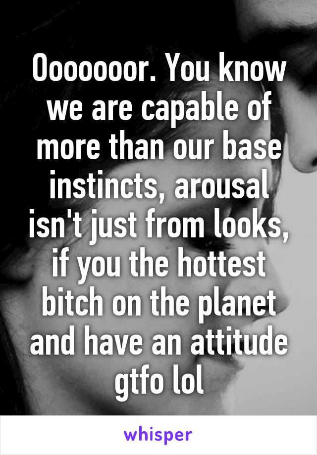 Ooooooor. You know we are capable of more than our base instincts, arousal isn't just from looks, if you the hottest bitch on the planet and have an attitude gtfo lol