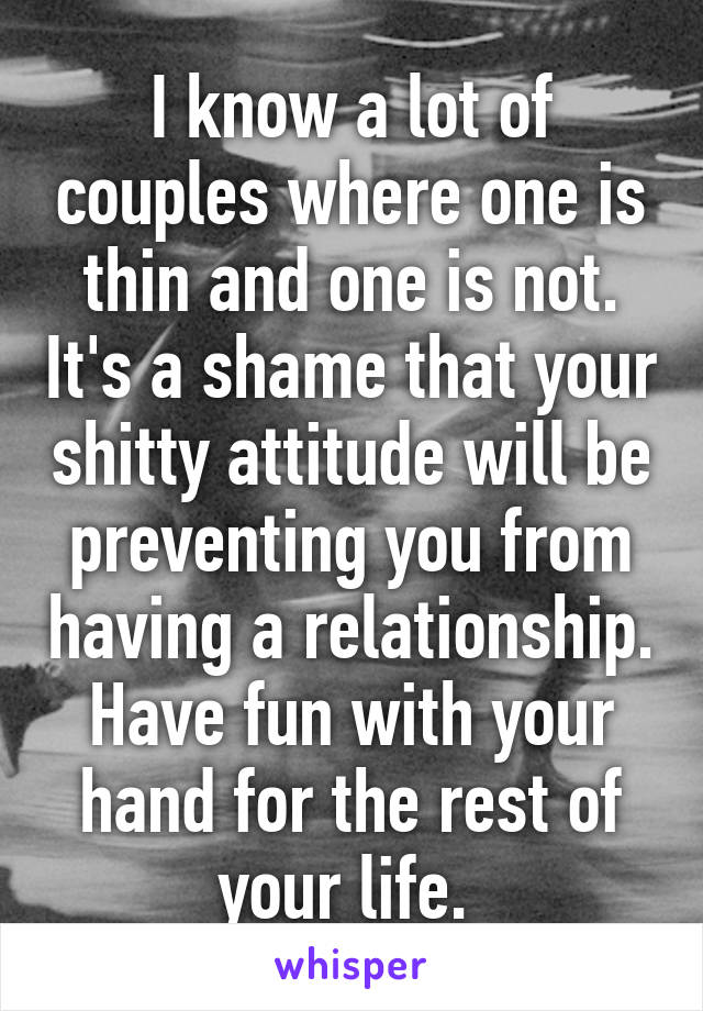 I know a lot of couples where one is thin and one is not. It's a shame that your shitty attitude will be preventing you from having a relationship. Have fun with your hand for the rest of your life. 