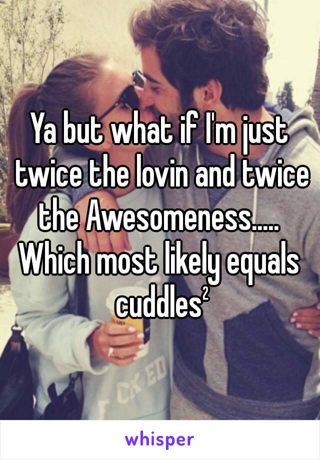 Ya but what if I'm just twice the lovin and twice the Awesomeness..... 
Which most likely equals cuddles²