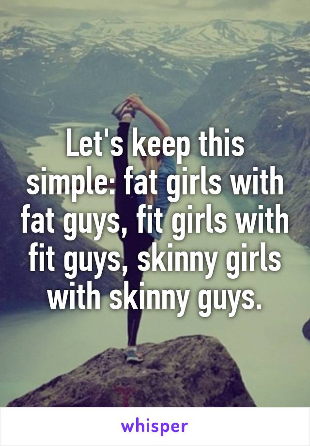 Let's keep this simple: fat girls with fat guys, fit girls with fit guys, skinny girls with skinny guys.