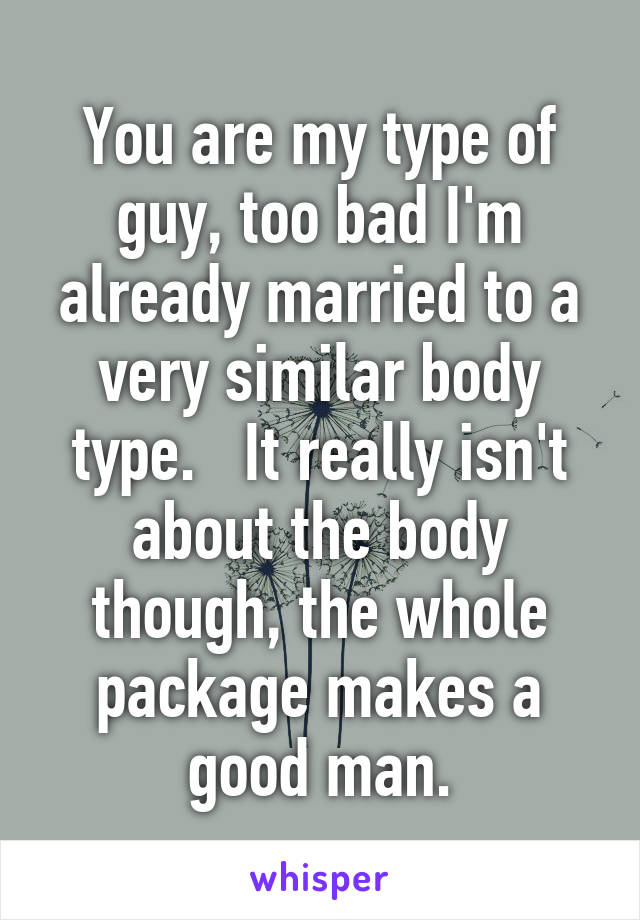 You are my type of guy, too bad I'm already married to a very similar body type.   It really isn't about the body though, the whole package makes a good man.