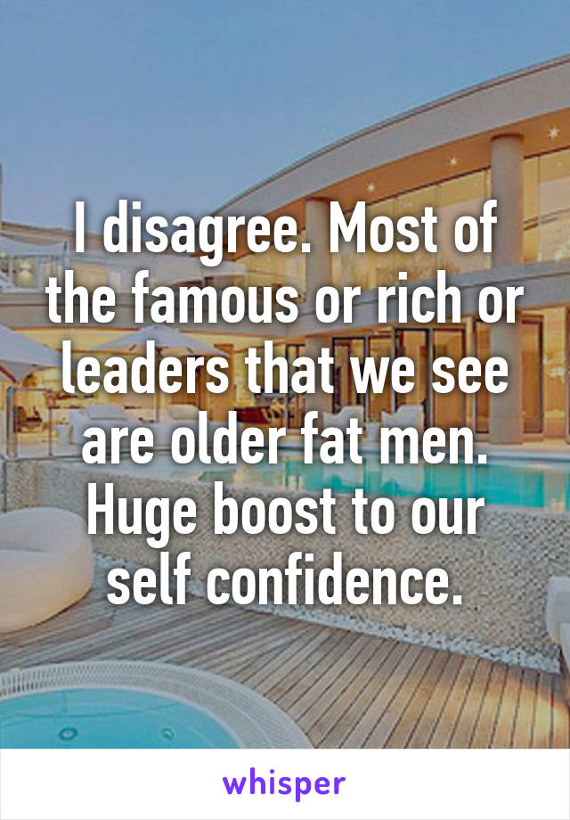 I disagree. Most of the famous or rich or leaders that we see are older fat men. Huge boost to our self confidence.