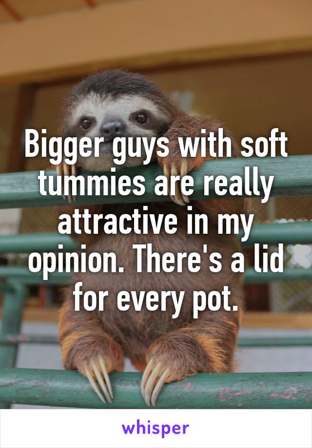 Bigger guys with soft tummies are really attractive in my opinion. There's a lid for every pot.