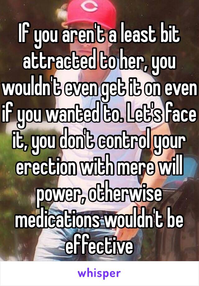 If you aren't a least bit attracted to her, you wouldn't even get it on even if you wanted to. Let's face it, you don't control your erection with mere will power, otherwise medications wouldn't be effective