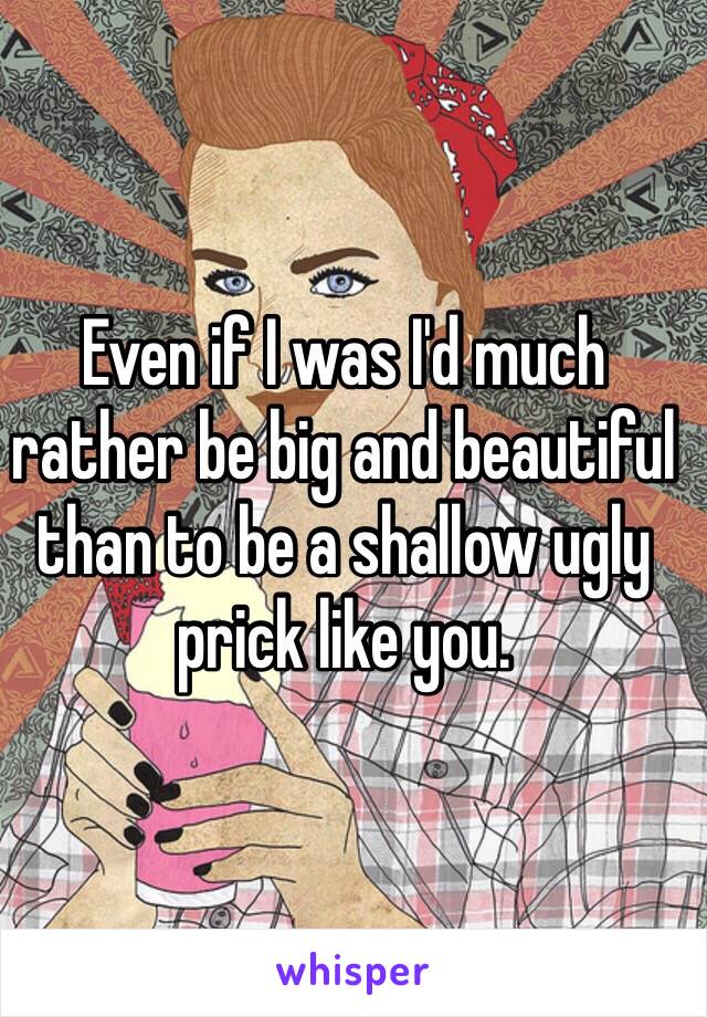 Even if I was I'd much rather be big and beautiful than to be a shallow ugly prick like you.