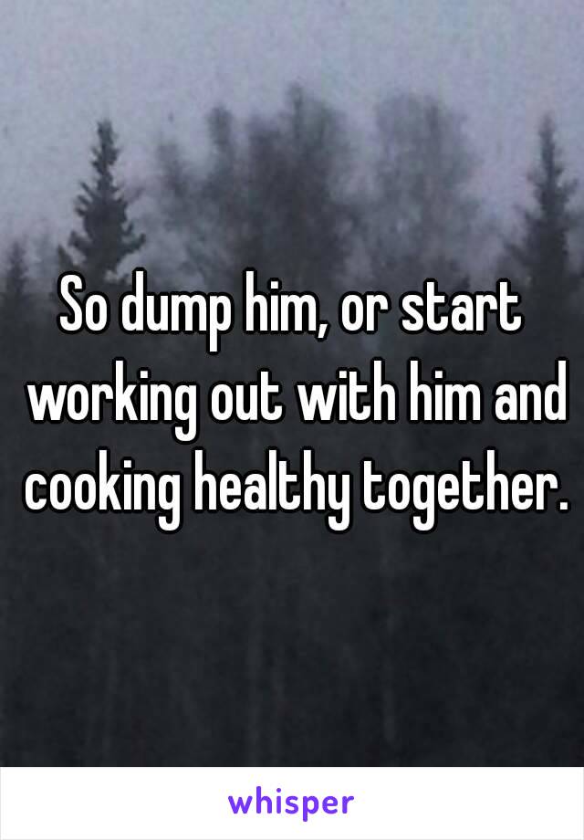 So dump him, or start working out with him and cooking healthy together.