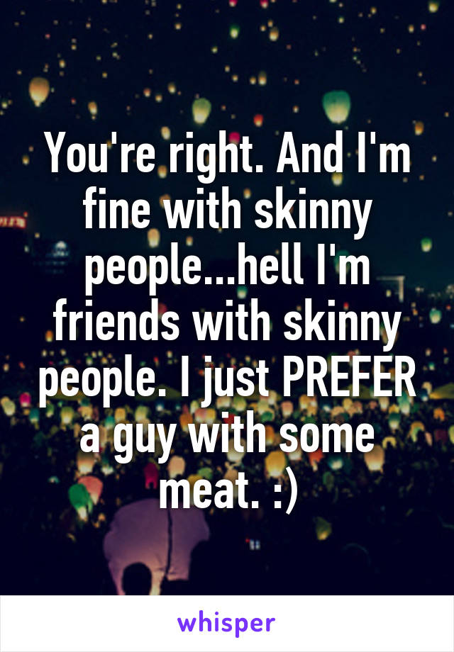 You're right. And I'm fine with skinny people...hell I'm friends with skinny people. I just PREFER a guy with some meat. :)