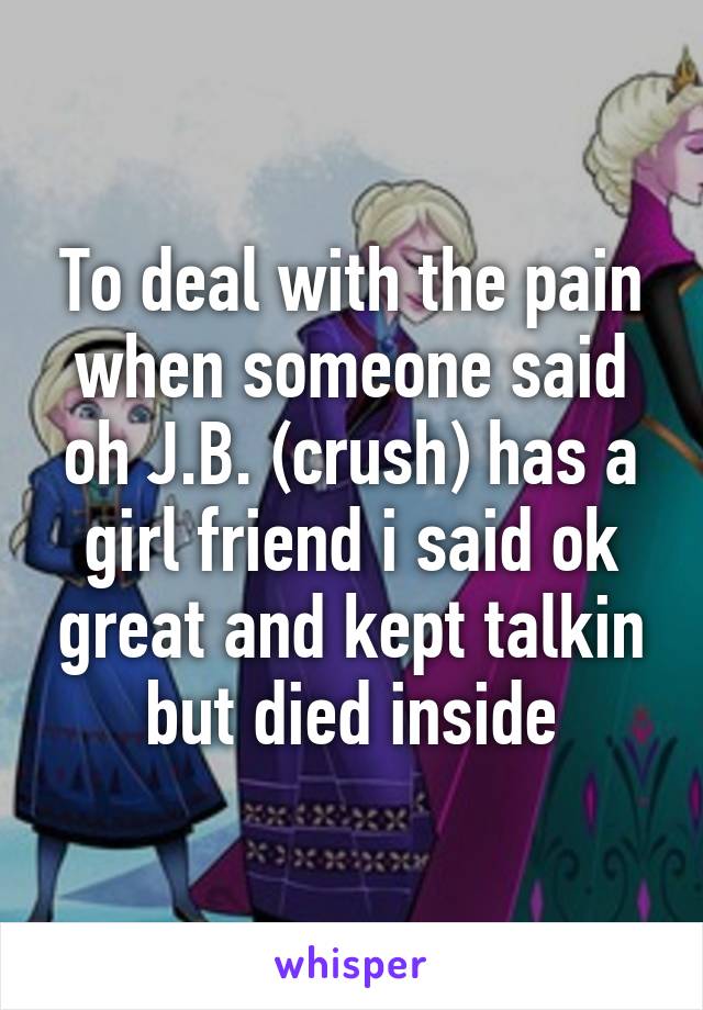 To deal with the pain when someone said oh J.B. (crush) has a girl friend i said ok great and kept talkin but died inside