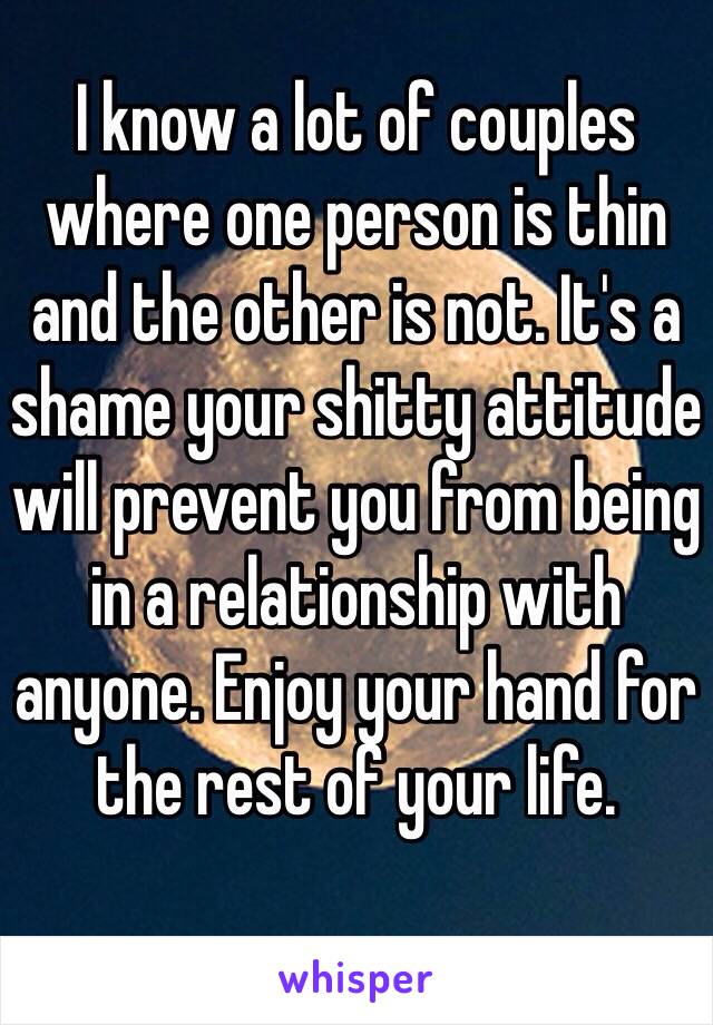 I know a lot of couples where one person is thin and the other is not. It's a shame your shitty attitude will prevent you from being in a relationship with anyone. Enjoy your hand for the rest of your life. 