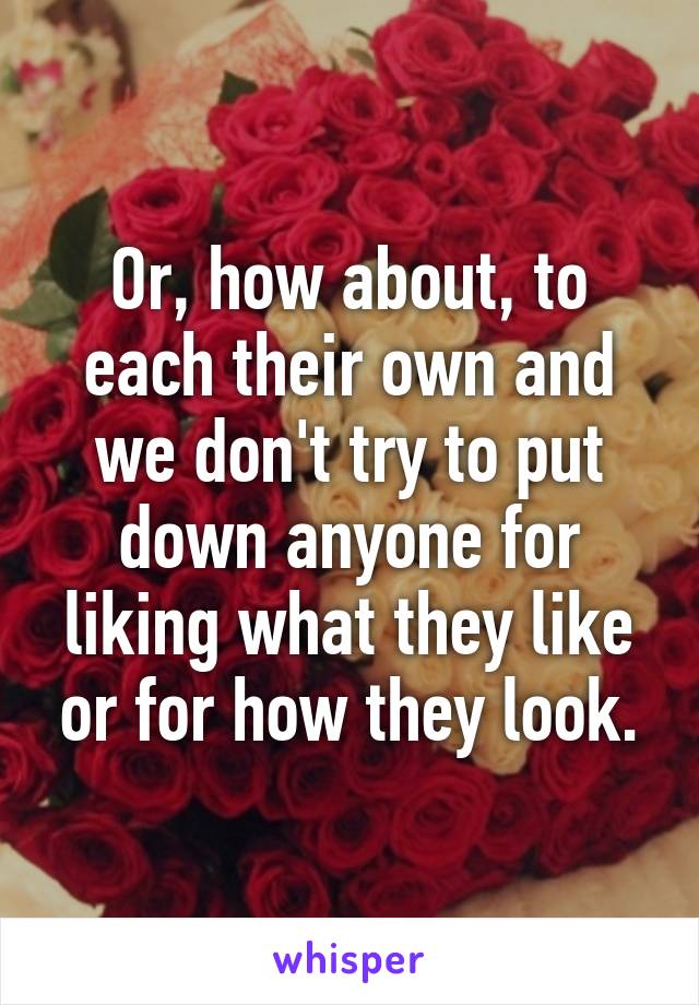 Or, how about, to each their own and we don't try to put down anyone for liking what they like or for how they look.