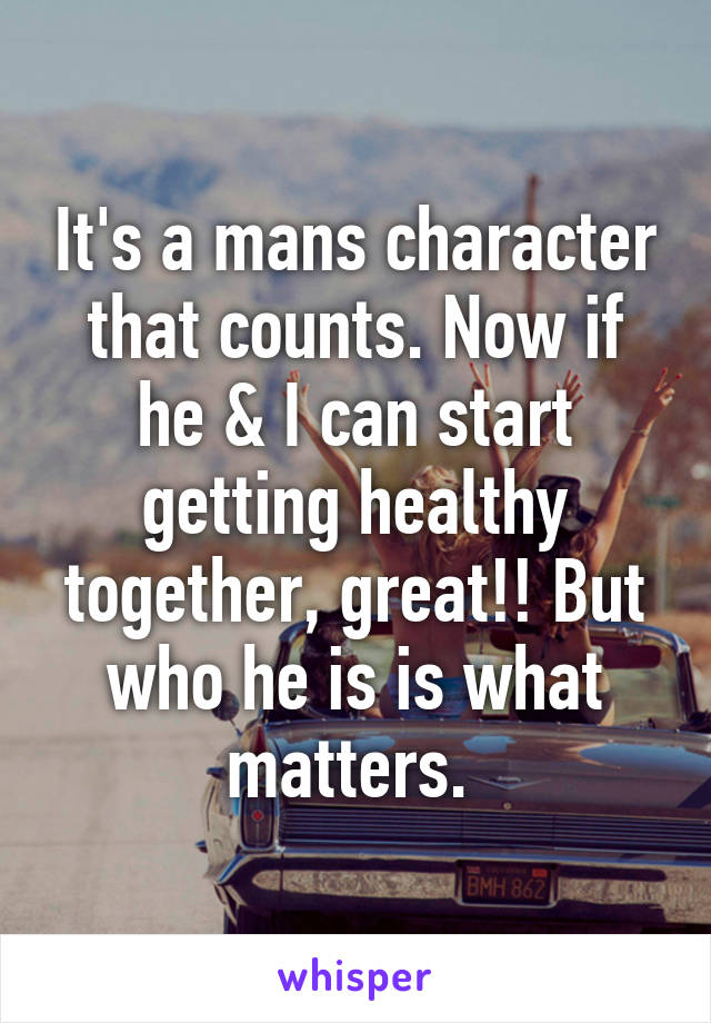 It's a mans character that counts. Now if he & I can start getting healthy together, great!! But who he is is what matters. 