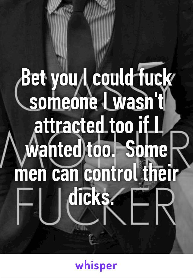 Bet you I could fuck someone I wasn't attracted too if I wanted too.  Some men can control their dicks.  