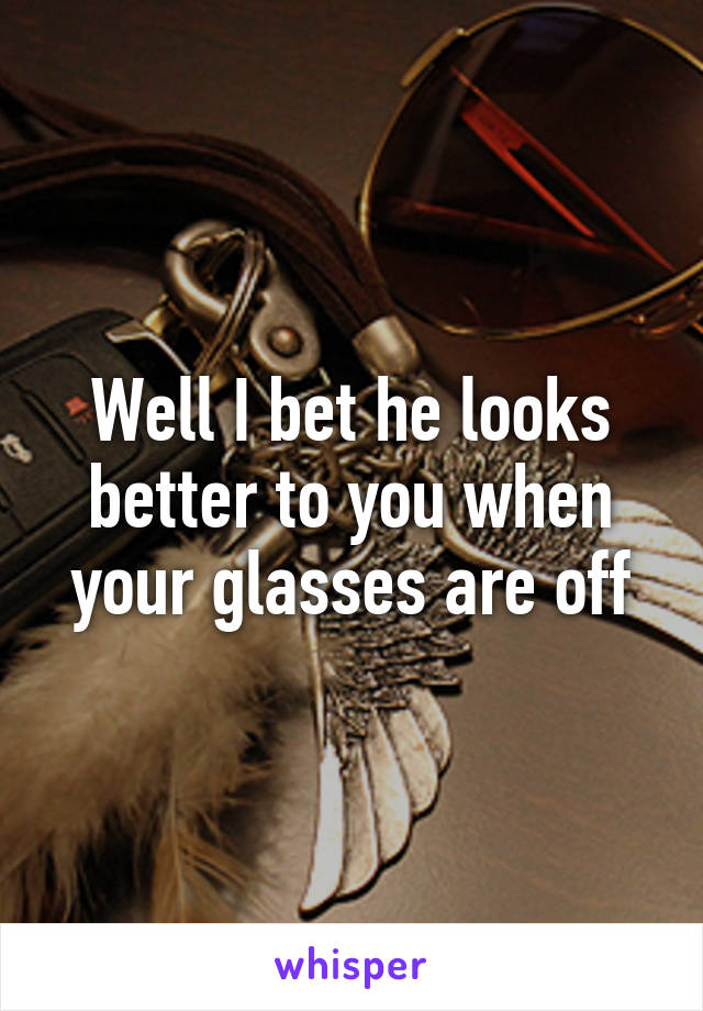 Well I bet he looks better to you when your glasses are off