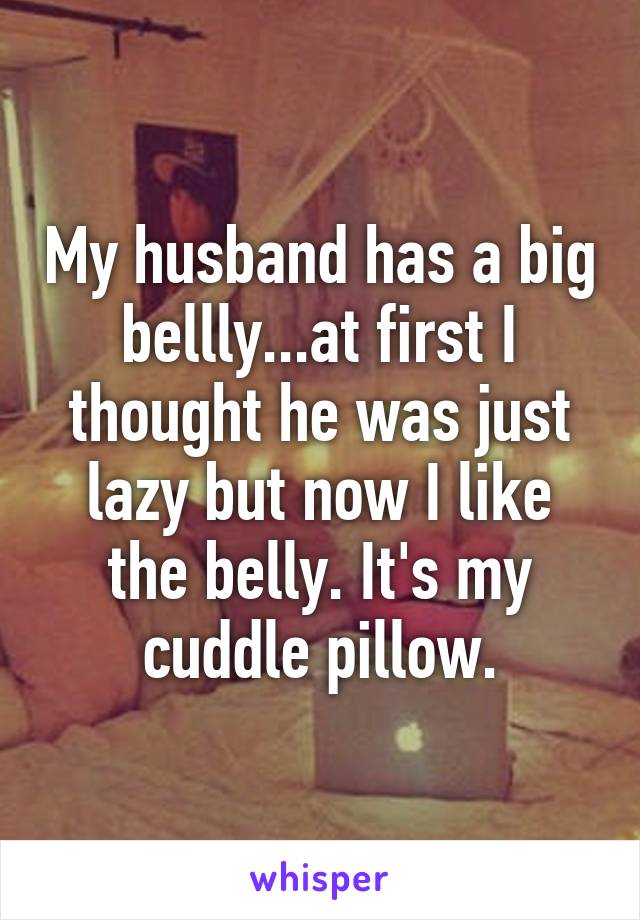 My husband has a big bellly...at first I thought he was just lazy but now I like the belly. It's my cuddle pillow.